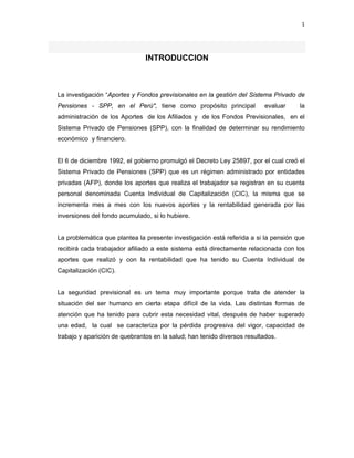 1 
 
     
INTRODUCCION
La investigación “Aportes y Fondos previsionales en la gestión del Sistema Privado de
Pensiones - SPP, en el Perú", tiene como propósito principal evaluar la
administración de los Aportes de los Afiliados y de los Fondos Previsionales, en el
Sistema Privado de Pensiones (SPP), con la finalidad de determinar su rendimiento
económico y financiero.
El 6 de diciembre 1992, el gobierno promulgó el Decreto Ley 25897, por el cual creó el
Sistema Privado de Pensiones (SPP) que es un régimen administrado por entidades
privadas (AFP), donde los aportes que realiza el trabajador se registran en su cuenta
personal denominada Cuenta Individual de Capitalización (CIC), la misma que se
incrementa mes a mes con los nuevos aportes y la rentabilidad generada por las
inversiones del fondo acumulado, si lo hubiere.
La problemática que plantea la presente investigación está referida a si la pensión que
recibirá cada trabajador afiliado a este sistema está directamente relacionada con los
aportes que realizó y con la rentabilidad que ha tenido su Cuenta Individual de
Capitalización (CIC).
La seguridad previsional es un tema muy importante porque trata de atender la
situación del ser humano en cierta etapa difícil de la vida. Las distintas formas de
atención que ha tenido para cubrir esta necesidad vital, después de haber superado
una edad, la cual se caracteriza por la pérdida progresiva del vigor, capacidad de
trabajo y aparición de quebrantos en la salud; han tenido diversos resultados.
 