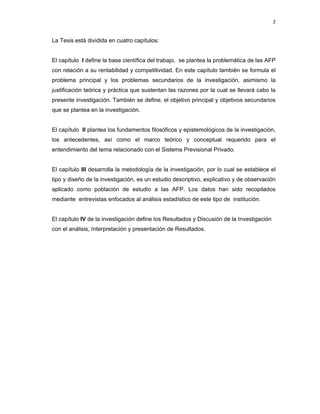 2 
 
     
La Tesis está dividida en cuatro capítulos:
El capítulo I define la base científica del trabajo, se plantea la problemática de las AFP
con relación a su rentabilidad y competitividad. En este capítulo también se formula el
problema principal y los problemas secundarios de la investigación, asimismo la
justificación teórica y práctica que sustentan las razones por la cual se llevará cabo la
presente investigación. También se define, el objetivo principal y objetivos secundarios
que se plantea en la investigación.
El capítulo II plantea los fundamentos filosóficos y epistemológicos de la investigación,
los antecedentes, así como el marco teórico y conceptual requerido para el
entendimiento del tema relacionado con el Sistema Previsional Privado.
El capítulo III desarrolla la metodología de la investigación, por lo cual se establece el
tipo y diseño de la investigación, es un estudio descriptivo, explicativo y de observación
aplicado como población de estudio a las AFP. Los datos han sido recopilados
mediante entrevistas enfocados al análisis estadístico de este tipo de institución.
El capítulo IV de la investigación define los Resultados y Discusión de la Investigación
con el análisis, Interpretación y presentación de Resultados.
 