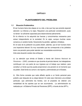 3 
 
     
 
CAPÍTULO I 
 
PLANTEAMIENTO DEL PROBLEMA 
 
1.1 Situación Problemática
El ser humano tiene dos etapas en su vida, a las que hay que ponerle especial
atención: La infancia y la vejez. Requieren una particular consideración, pues
no tienen la suficiente capacidad para desenvolverse plenamente.
En la infancia no ha adquirido las fuerzas y conocimientos necesarios para
actuar independiente en la sociedad. En la vejez, aunque muchas veces
conserva un cerebro lúcido, físicamente ha perdido agilidad y fortaleza.
En el caso de la jubilación se puede añadir, además, que el ser humano tiene
una trayectoria laboral. Es muy razonable que les corresponda a los jubilados
tener una pensión para poder atender sus necesidades económicas.
Ante esta situación existen dos enfoques:
a) La atención que brinda el Estado a través del Sistema Nacional de
Pensiones – (SNP), consiste en que durante el período laboral, los trabajadores
contribuyen con una parte de sus ingresos por el trabajo que realizan; para
constituir un fondo que les pueda proporcionar una pensión en el momento que
se jubilen. Este fondo es común o de reparto y administrado por el Estado.
b) Otra forma consiste que cada afiliado aporta a un fondo personal para
poderlo usar después de su etapa laboral. En este caso interviene una entidad
particular, que administra los fondos, con el propósito de obtener una
rentabilidad de los aportes que se van acumulando. La administración es
realizada por el Sistema Privado de Pensiones (SPP), a través de las AFP´s.
 