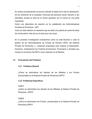 4 
 
     
En ambos procedimientos se procura atender la etapa de la vida en declinación,
de los miembros de la sociedad. Entonces las personas tienen derecho a ser
atendidas, porque se trata de su dinero aportado, por lo menos en una parte
importante.
Como una alternativa de solución se ha establecido las Administradoras
Privadas de Pensiones - AFP.
Como en toda relación es necesario que se actúe con justicia por parte de todos
los involucrados, más aún en el caso que nos ocupa.
En la presente investigación evaluaremos cómo se está llevando a cabo la
gestión de las Administradoras de Fondos de Pensión (AFP), del Sistema
Privado de Pensiones; y presentar propuestas para mejorar el desempeño.
Asimismo, analizaremos los Factores Económicos, Financieros y Sociales que
inciden en el entorno del SPP y como impactan en el Sistema
1.2 Formulación del Problema
1.2.1 Problema General
¿Cómo se administran los Aportes de los Afiliados y los Fondos
previsionales en el Sistema Privado de Pensiones (SPP)?
1.2.2 Problemas Específicos
1.2.2.1
¿Cómo se administran los Aportes de los Afiliados al Sistema Privado de
Pensiones (SPP)?
1.2.2.2
¿Cómo se administran los Fondos previsionales en el Sistema Privado de
Pensiones (SPP)?
 