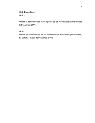 6 
 
     
1.6.2 Específicos
1.6.2.1.
Analizar la administración de los Aportes de los Afiliados al Sistema Privado
de Pensiones (SPP)
1.6.2.2.
Analizar la administración de las inversiones de los Fondos previsionales,
del Sistema Privado de Pensiones (SPP).
 
 
 
 
 
 
   
 
 