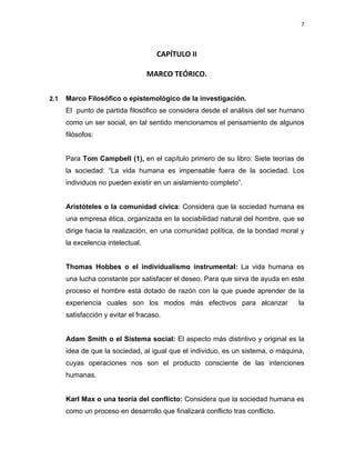 7 
 
 
 
     
CAPÍTULO II 
 
MARCO TEÓRICO. 
 
 
2.1 Marco Filosófico o epistemológico de la investigación.
El punto de partida filosófico se considera desde el análisis del ser humano
como un ser social, en tal sentido mencionamos el pensamiento de algunos
filósofos:
Para Tom Campbell (1), en el capítulo primero de su libro: Siete teorías de
la sociedad: “La vida humana es impensable fuera de la sociedad. Los
individuos no pueden existir en un aislamiento completo”.
Aristóteles o la comunidad cívica: Considera que la sociedad humana es
una empresa ética, organizada en la sociabilidad natural del hombre, que se
dirige hacia la realización, en una comunidad política, de la bondad moral y
la excelencia intelectual.
Thomas Hobbes o el individualismo instrumental: La vida humana es
una lucha constante por satisfacer el deseo. Para que sirva de ayuda en este
proceso el hombre está dotado de razón con la que puede aprender de la
experiencia cuales son los modos más efectivos para alcanzar la
satisfacción y evitar el fracaso.
Adam Smith o el Sistema social: El aspecto más distintivo y original es la
idea de que la sociedad, al igual que el individuo, es un sistema, o máquina,
cuyas operaciones nos son el producto consciente de las intenciones
humanas.
Karl Max o una teoría del conflicto: Considera que la sociedad humana es
como un proceso en desarrollo que finalizará conflicto tras conflicto.
 