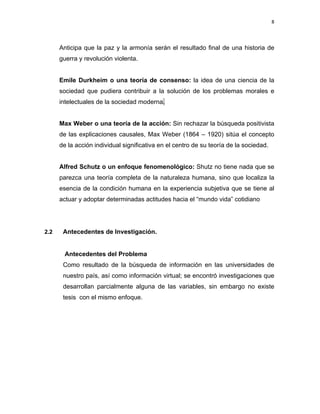 8 
 
 
 
     
Anticipa que la paz y la armonía serán el resultado final de una historia de
guerra y revolución violenta.
Emile Durkheim o una teoría de consenso: la idea de una ciencia de la
sociedad que pudiera contribuir a la solución de los problemas morales e
intelectuales de la sociedad moderna.
Max Weber o una teoría de la acción: Sin rechazar la búsqueda positivista
de las explicaciones causales, Max Weber (1864 – 1920) sitúa el concepto
de la acción individual significativa en el centro de su teoría de la sociedad.
Alfred Schutz o un enfoque fenomenológico: Shutz no tiene nada que se
parezca una teoría completa de la naturaleza humana, sino que localiza la
esencia de la condición humana en la experiencia subjetiva que se tiene al
actuar y adoptar determinadas actitudes hacia el “mundo vida” cotidiano
2.2 Antecedentes de Investigación.
 
Antecedentes del Problema
Como resultado de la búsqueda de información en las universidades de
nuestro país, así como información virtual; se encontró investigaciones que
desarrollan parcialmente alguna de las variables, sin embargo no existe
tesis con el mismo enfoque.
 