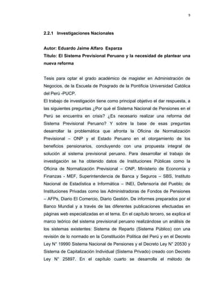 9 
 
 
 
     
2.2.1 Investigaciones Nacionales
Autor: Eduardo Jaime Alfaro Esparza
Título: El Sistema Previsional Peruano y la necesidad de plantear una
nueva reforma
Tesis para optar el grado académico de magister en Administración de
Negocios, de la Escuela de Posgrado de la Pontificia Universidad Católica
del Perú -PUCP.
El trabajo de investigación tiene como principal objetivo el dar respuesta, a
las siguientes preguntas ¿Por qué el Sistema Nacional de Pensiones en el
Perú se encuentra en crisis? ¿Es necesario realizar una reforma del
Sistema Previsional Peruano? Y sobre la base de esas preguntas
desarrollar la problemática que afronta la Oficina de Normalización
Previsional – ONP y el Estado Peruano en el otorgamiento de los
beneficios pensionarios, concluyendo con una propuesta integral de
solución al sistema previsional peruano. Para desarrollar el trabajo de
investigación se ha obtenido datos de Instituciones Públicas como la
Oficina de Normalización Previsional – ONP, Ministerio de Economía y
Finanzas - MEF, Superintendencia de Banca y Seguros – SBS, Instituto
Nacional de Estadística e Informática – INEI, Defensoría del Pueblo; de
Instituciones Privadas como las Administradoras de Fondos de Pensiones
– AFPs, Diario El Comercio, Diario Gestión. De informes preparados por el
Banco Mundial y a través de las diferentes publicaciones efectuadas en
páginas web especializadas en el tema. En el capítulo tercero, se explica el
marco teórico del sistema previsional peruano realizándose un análisis de
los sistemas existentes: Sistema de Reparto (Sistema Público) con una
revisión de lo normado en la Constitución Política del Perú y en el Decreto
Ley N° 19990 Sistema Nacional de Pensiones y el Decreto Ley N° 20530 y
Sistema de Capitalización Individual (Sistema Privado) creado con Decreto
Ley N° 25897. En el capítulo cuarto se desarrolla el método de
 