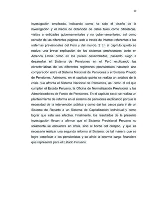 10 
 
 
 
     
investigación empleado, indicando como ha sido el diseño de la
investigación y el medio de obtención de datos tales como bibliotecas,
visitas a entidades gubernamentales y no gubernamentales, así como
revisión de las diferentes páginas web a través de Internet referentes a los
sistemas previsionales del Perú y del mundo. 2 En el capítulo quinto se
realiza una breve explicación de los sistemas previsionales tanto en
América Latina como en los países desarrollados, pasando luego a
desarrollar el Sistema de Pensiones en el Perú explicando las
características de los diferentes regímenes previsionales haciendo una
comparación entre el Sistema Nacional de Pensiones y el Sistema Privado
de Pensiones. Asimismo, en el capítulo quinto se realiza un análisis de la
crisis que afronta el Sistema Nacional de Pensiones, así como el rol que
cumplen el Estado Peruano, la Oficina de Normalización Previsional y las
Administradoras de Fondo de Pensiones. En el capítulo sexto se realiza un
planteamiento de reforma en el sistema de pensiones explicando porque la
necesidad de la intervención pública y como dar los pasos para ir de un
Sistema de Reparto a un Sistema de Capitalización Individual y como
lograr que esta sea efectiva. Finalmente, los resultados de la presente
investigación llevan a afirmar que el Sistema Previsional Peruano no
solamente se encuentra en crisis, sino al borde del colapso, y que es
necesario realizar una segunda reforma al Sistema, de tal manera que se
logre beneficiar a los pensionistas y se alivie la enorme carga financiera
que representa para el Estado Peruano.
 