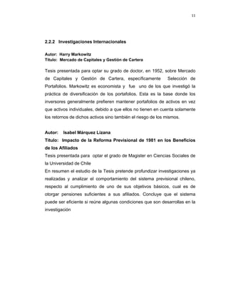 11 
 
 
 
     
2.2.2 Investigaciones Internacionales
Autor: Harry Markowitz
Título: Mercado de Capitales y Gestión de Cartera
Tesis presentada para optar su grado de doctor, en 1952, sobre Mercado
de Capitales y Gestión de Cartera, específicamente Selección de
Portafolios. Markowitz es economista y fue uno de los que investigó la
práctica de diversificación de los portafolios. Esta es la base donde los
inversores generalmente prefieren mantener portafolios de activos en vez
que activos individuales, debido a que ellos no tienen en cuenta solamente
los retornos de dichos activos sino también el riesgo de los mismos.
Autor: Isabel Márquez Lizana
Título: Impacto de la Reforma Previsional de 1981 en los Beneficios
de los Afiliados
Tesis presentada para optar el grado de Magister en Ciencias Sociales de
la Universidad de Chile
En resumen el estudio de la Tesis pretende profundizar investigaciones ya
realizadas y analizar el comportamiento del sistema previsional chileno,
respecto al cumplimiento de uno de sus objetivos básicos, cual es de
otorgar pensiones suficientes a sus afiliados. Concluye que el sistema
puede ser eficiente si reúne algunas condiciones que son desarrollas en la
investigación 
 