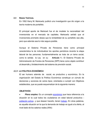 12 
 
 
 
     
2.3 Bases Teóricas.
En 1952 Harry M. Markowitz publicó una investigación que dio origen a la
teoría moderna de portafolio.
El principal aporte de Markowit fue el de modelar la racionalidad del
inversionista en el mercado de capitales. Markowitz señaló que el
inversionista promedio desea que la rentabilidad de su portafolio sea alta,
pero que además sea lo más segura posible.
Aunque el Sistema Privado de Pensiones tiene como principal
característica la de individualizar los aportes periódicos durante la etapa
laboral de las personas; fundamentalmente se trata de un tema social,
como lo señala la Ley en su Artículo 1.- El Sistema Privado de
Administración de Fondos de Pensiones (SPP) tiene como objeto contribuir
al desarrollo y fortalecimiento del sistema de previsión social.
2.3.1 LA POLITICA ECONÓMICA
El ser humano además de social, es productivo y económico. En la
organización del Estado la Política Económica constituye un cúmulo de
decisiones y acciones de varios tipos; orientados a cumplir con Objetivos
establecidos, que se puede esquematizar de la siguiente manera:
OBJETIVOS:
• Pleno empleo: Es un concepto económico que hace referencia a la
situación en la cual todos los ciudadanos en edad laboral productiva -
población activa-, y que desean hacerlo, tienen trabajo. En otras palabras,
es aquella situación en la que la demanda de trabajo es igual a la oferta, al
nivel dado de los salarios reales.(Wiki)
 