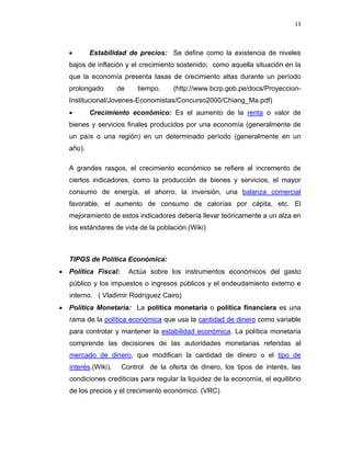 13 
 
 
 
     
• Estabilidad de precios: Se define como la existencia de niveles
bajos de inflación y el crecimiento sostenido; como aquella situación en la
que la economía presenta tasas de crecimiento altas durante un período
prolongado de tiempo. (http://www.bcrp.gob.pe/docs/Proyeccion-
Institucional/Jovenes-Economistas/Concurso2000/Chiang_Ma.pdf)
• Crecimiento económico: Es el aumento de la renta o valor de
bienes y servicios finales producidos por una economía (generalmente de
un país o una región) en un determinado período (generalmente en un
año).
A grandes rasgos, el crecimiento económico se refiere al incremento de
ciertos indicadores, como la producción de bienes y servicios, el mayor
consumo de energía, el ahorro, la inversión, una balanza comercial
favorable, el aumento de consumo de calorías por cápita, etc. El
mejoramiento de estos indicadores debería llevar teóricamente a un alza en
los estándares de vida de la población.(Wiki)
TIPOS de Política Económica:
• Política Fiscal: Actúa sobre los instrumentos económicos del gasto
público y los impuestos o ingresos públicos y el endeudamiento externo e
interno. ( Vladimir Rodríguez Cairo)
• Política Monetaria: La política monetaria o política financiera es una
rama de la política económica que usa la cantidad de dinero como variable
para controlar y mantener la estabilidad económica. La política monetaria
comprende las decisiones de las autoridades monetarias referidas al
mercado de dinero, que modifican la cantidad de dinero o el tipo de
interés.(Wiki). Control de la oferta de dinero, los tipos de interés, las
condiciones crediticias para regular la liquidez de la economía, el equilibrio
de los precios y el crecimiento económico. (VRC)
 