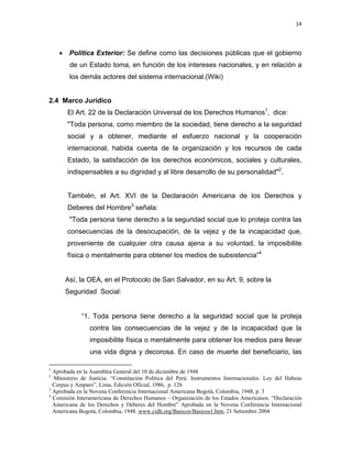 14 
 
 
 
     
• Política Exterior: Se define como las decisiones públicas que el gobierno
de un Estado toma, en función de los intereses nacionales, y en relación a
los demás actores del sistema internacional.(Wiki)
2.4 Marco Jurídico
El Art. 22 de la Declaración Universal de los Derechos Humanos1
, dice:
"Toda persona, como miembro de la sociedad, tiene derecho a la seguridad
social y a obtener, mediante el esfuerzo nacional y la cooperación
internacional, habida cuenta de la organización y los recursos de cada
Estado, la satisfacción de los derechos económicos, sociales y culturales,
indispensables a su dignidad y al libre desarrollo de su personalidad"2
.
También, el Art. XVI de la Declaración Americana de los Derechos y
Deberes del Hombre3
señala:
"Toda persona tiene derecho a la seguridad social que lo proteja contra las
consecuencias de la desocupación, de la vejez y de la incapacidad que,
proveniente de cualquier otra causa ajena a su voluntad, la imposibilite
física o mentalmente para obtener los medios de subsistencia”4
 
Así, la OEA, en el Protocolo de San Salvador, en su Art. 9, sobre la
Seguridad Social:
 
“1. Toda persona tiene derecho a la seguridad social que la proteja
contra las consecuencias de la vejez y de la incapacidad que la
imposibilite física o mentalmente para obtener los medios para llevar
una vida digna y decorosa. En caso de muerte del beneficiario, las
                                                            
1
Aprobada en la Asamblea General del 10 de diciembre de 1948
2
Ministerio de Justicia. “Constitución Política del Perú. Instrumentos Internacionales. Ley del Habeas
Corpus y Amparo”, Lima, Edición Oficial, 1986, p. 126
3
Aprobada en la Novena Conferencia Internacional Americana Bogotá, Colombia, 1948, p. 3
4
Comisión Interamericana de Derechos Humanos – Organización de los Estados Americanos. “Declaración
Americana de los Derechos y Deberes del Hombre” Aprobada en la Novena Conferencia Internacional
Americana Bogotá, Colombia, 1948. www.cidh.org/Basicos/Basicos1.htm, 21 Setiembre 2004
 