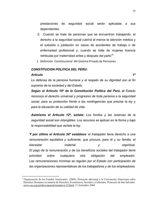 15 
 
 
 
     
prestaciones de seguridad social serán aplicadas a sus
dependientes.
2. Cuando se trate de personas que se encuentran trabajando, el
derecho a la seguridad social cubrirá al menos la atención médica y
el subsidio o jubilación en casos de accidentes de trabajo o de
enfermedad profesional y, cuando se trate de mujeres licencia
retribuida por maternidad antes y después del parto”5
1. Definición  Constitucional  del Sistema Privado de Pensiones 
CONSTITUCION POLITICA DEL PERU:
Artículo 1º
La defensa de la persona humana y el respeto de su dignidad son el fin
supremo de la sociedad y del Estado.
Según el Artículo 10º de la Constitución Política del Perú, el Estado
reconoce el derecho universal y progresivo de toda persona a la seguridad
social, para su protección frente a las contingencias que precise la ley y
para la elevación de su calidad de vida.
Asimismo el Artículo 12º, señala: Los fondos y las reservas de la
seguridad social son intangibles. Los recursos se aplican en la forma y bajo
la responsabilidad que señala la ley.
Y por último el Artículo 24º establece: el trabajador tiene derecho a una
remuneración equitativa y suficiente, que procure, para él y su familia, el
bienestar material y espiritual.
El pago de la remuneración y de los beneficios sociales del trabajador tiene
prioridad sobre cualquiera otra obligación del empleador.
Las remuneraciones mínimas se regulan por el Estado con participación de
las organizaciones representativas de los trabajadores y de los empleadores.
                                                            
5
Organización de los Estados Americanos. (2004). Protocolo adicional a la Convención Americana sobre
Derechos Humanos en materia de Derechos, Económicos, Sociales y Culturales. Protocolo de San Salvador.
www.oas.org/juridico/spanish/tratados/a-52.html, 21 Setiembre 2004
 