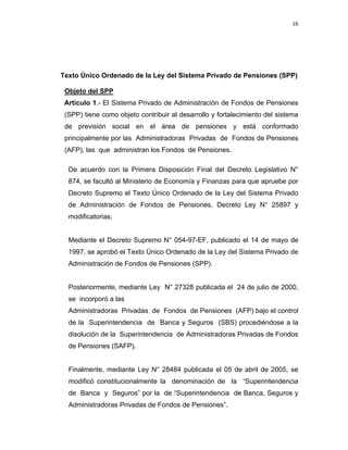 16 
 
 
 
     
Texto Único Ordenado de la Ley del Sistema Privado de Pensiones (SPP)
Objeto del SPP
Artículo 1.- El Sistema Privado de Administración de Fondos de Pensiones
(SPP) tiene como objeto contribuir al desarrollo y fortalecimiento del sistema
de previsión social en el área de pensiones y está conformado
principalmente por las Administradoras Privadas de Fondos de Pensiones
(AFP), las que administran los Fondos de Pensiones.
De acuerdo con la Primera Disposición Final del Decreto Legislativo N°
874, se facultó al Ministerio de Economía y Finanzas para que apruebe por
Decreto Supremo el Texto Único Ordenado de la Ley del Sistema Privado
de Administración de Fondos de Pensiones, Decreto Ley N° 25897 y
modificatorias.
Mediante el Decreto Supremo N° 054-97-EF, publicado el 14 de mayo de
1997, se aprobó el Texto Único Ordenado de la Ley del Sistema Privado de
Administración de Fondos de Pensiones (SPP).
Posteriormente, mediante Ley N° 27328 publicada el 24 de julio de 2000,
se incorporó a las
Administradoras Privadas de Fondos de Pensiones (AFP) bajo el control
de la Superintendencia de Banca y Seguros (SBS) procediéndose a la
disolución de la Superintendencia de Administradoras Privadas de Fondos
de Pensiones (SAFP).
Finalmente, mediante Ley N° 28484 publicada el 05 de abril de 2005, se
modificó constitucionalmente la denominación de la “Superintendencia
de Banca y Seguros” por la de “Superintendencia de Banca, Seguros y
Administradoras Privadas de Fondos de Pensiones”.
 