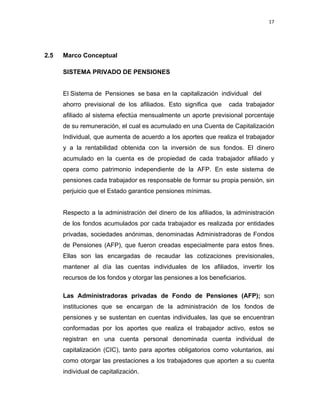 17 
 
 
 
     
2.5 Marco Conceptual
SISTEMA PRIVADO DE PENSIONES
El Sistema de Pensiones se basa en la capitalización individual del
ahorro previsional de los afiliados. Esto significa que cada trabajador
afiliado al sistema efectúa mensualmente un aporte previsional porcentaje
de su remuneración, el cual es acumulado en una Cuenta de Capitalización
Individual, que aumenta de acuerdo a los aportes que realiza el trabajador
y a la rentabilidad obtenida con la inversión de sus fondos. El dinero
acumulado en la cuenta es de propiedad de cada trabajador afiliado y
opera como patrimonio independiente de la AFP. En este sistema de
pensiones cada trabajador es responsable de formar su propia pensión, sin
perjuicio que el Estado garantice pensiones mínimas.
Respecto a la administración del dinero de los afiliados, la administración
de los fondos acumulados por cada trabajador es realizada por entidades
privadas, sociedades anónimas, denominadas Administradoras de Fondos
de Pensiones (AFP), que fueron creadas especialmente para estos fines.
Ellas son las encargadas de recaudar las cotizaciones previsionales,
mantener al día las cuentas individuales de los afiliados, invertir los
recursos de los fondos y otorgar las pensiones a los beneficiarios.
Las Administradoras privadas de Fondo de Pensiones (AFP); son
instituciones que se encargan de la administración de los fondos de
pensiones y se sustentan en cuentas individuales, las que se encuentran
conformadas por los aportes que realiza el trabajador activo, estos se
registran en una cuenta personal denominada cuenta individual de
capitalización (CIC), tanto para aportes obligatorios como voluntarios, así
como otorgar las prestaciones a los trabajadores que aporten a su cuenta
individual de capitalización.
 