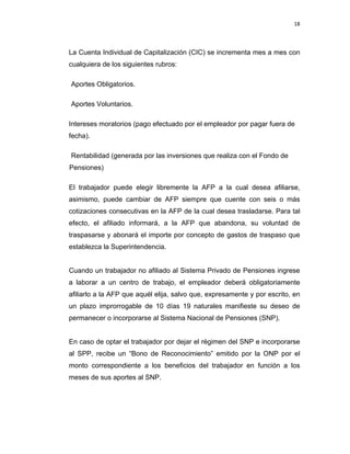 18 
 
 
 
     
La Cuenta Individual de Capitalización (CIC) se incrementa mes a mes con
cualquiera de los siguientes rubros:
Aportes Obligatorios.
Aportes Voluntarios.
Intereses moratorios (pago efectuado por el empleador por pagar fuera de
fecha).
Rentabilidad (generada por las inversiones que realiza con el Fondo de
Pensiones)
El trabajador puede elegir libremente la AFP a la cual desea afiliarse,
asimismo, puede cambiar de AFP siempre que cuente con seis o más
cotizaciones consecutivas en la AFP de la cual desea trasladarse. Para tal
efecto, el afiliado informará, a la AFP que abandona, su voluntad de
traspasarse y abonará el importe por concepto de gastos de traspaso que
establezca la Superintendencia.
Cuando un trabajador no afiliado al Sistema Privado de Pensiones ingrese
a laborar a un centro de trabajo, el empleador deberá obligatoriamente
afiliarlo a la AFP que aquél elija, salvo que, expresamente y por escrito, en
un plazo improrrogable de 10 días 19 naturales manifieste su deseo de
permanecer o incorporarse al Sistema Nacional de Pensiones (SNP).
En caso de optar el trabajador por dejar el régimen del SNP e incorporarse
al SPP, recibe un “Bono de Reconocimiento” emitido por la ONP por el
monto correspondiente a los beneficios del trabajador en función a los
meses de sus aportes al SNP.
 