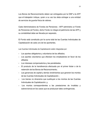 19 
 
 
 
     
Los Bonos de Reconocimiento deben ser entregados por la ONP a la AFP
que el trabajador indique, quien a su vez los debe entregar a una entidad
de servicios de guarda física de valores.
Cada Administradora de Fondos de Pensiones - AFP administra un Fondo
de Pensiones (el Fondo), dicho Fondo no integra el patrimonio de las AFP y
su contabilidad debe ser llevada por separado.
El Fondo está constituido por la suma total de las Cuentas Individuales de
Capitalización de cada uno de los aportantes.
Las Cuentas Individuales de Capitalización están integradas por:
- Los aportes obligatorios y voluntarios de los afiliados;
- Los aportes voluntarios que efectúen los empleadores en favor de los
afiliados
- Los intereses compensatorios y las penalidades;
- El producto de la transferencia efectuada por el primer titular o de la
redención de los Bonos de Reconocimiento;
- Las ganancias de capital y demás rendimientos que generen los montos
de las Cuentas Individuales de Capitalización ;
- Los bienes no dinerarios que sustituyan a los montos de las Cuentas
Individuales de Capitalización; y,
- Los montos correspondientes a las prestaciones de invalidez y
sobrevivencia en los casos que se produzcan tales contingencias.
 