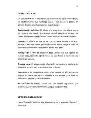 20 
 
 
 
     
CARACTERÍSTICAS
De conformidad con lo establecido por el artículo 95º del Reglamento [3],
los establecimientos que mantenga una AFP para atender al público, en
general, deberán tener las siguientes características:
Capitalización Individual: El afiliado a lo largo de su vida laboral aporta
los recursos que servirán directamente para el pago de su pensión, los
cuales siempre permanecen en una cuenta personal para cada trabajador.
Libertad: El afiliado es libre de escoger si desea afiliarse al sistema,
escoger la AFP que desea que administre sus fondos, elegir la forma de
percibir las prestaciones y traspasarse de una AFP a otra.
Participación Activa: El trabajador debe verificar que sus aportes se
realicen adecuadamente, contribuyendo de esta forma al funcionamiento
eficiente del sistema.
Transparencia: El afiliado recibe información permanente y oportuna del
destino de sus aportes y el rendimiento que obtienen.
Competencia: La búsqueda de eficiencia por parte de las AFP, les permite
mejorar la calidad del servicio ofrecido a sus afiliados y el nivel de
rentabilidad obtenido por sus inversiones.
Fiscalización: El sistema cuenta con una entidad reguladora, que
supervisa su correcto funcionamiento y regula su operatividad.
INFORMACIÓN FINANCIERA
Las AFP deberán presentar a la Superintendencia la siguiente información
financiera:
 