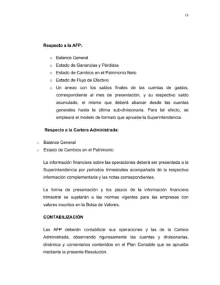 21 
 
 
 
     
Respecto a la AFP:
o Balance General
o Estado de Ganancias y Pérdidas
o Estado de Cambios en el Patrimonio Neto
o Estado de Flujo de Efectivo
o Un anexo con los saldos finales de las cuentas de gastos,
correspondiente al mes de presentación, y su respectivo saldo
acumulado, el mismo que deberá abarcar desde las cuentas
generales hasta la última sub-divisionaria. Para tal efecto, se
empleará el modelo de formato que apruebe la Superintendencia.
Respecto a la Cartera Administrada:
o Balance General
o Estado de Cambios en el Patrimonio
La información financiera sobre las operaciones deberá ser presentada a la
Superintendencia por períodos trimestrales acompañada de la respectiva
información complementaria y las notas correspondientes.
La forma de presentación y los plazos de la información financiera
trimestral se sujetarán a las normas vigentes para las empresas con
valores inscritos en la Bolsa de Valores.
CONTABILIZACIÓN
Las AFP deberán contabilizar sus operaciones y las de la Cartera
Administrada, observando rigurosamente las cuentas y divisionarias,
dinámica y comentarios contenidos en el Plan Contable que se aprueba
mediante la presente Resolución.
 