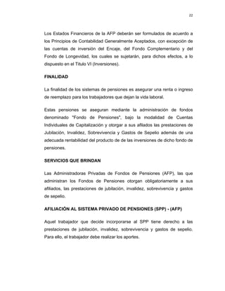22 
 
 
 
     
Los Estados Financieros de la AFP deberán ser formulados de acuerdo a
los Principios de Contabilidad Generalmente Aceptados, con excepción de
las cuentas de inversión del Encaje, del Fondo Complementario y del
Fondo de Longevidad, los cuales se sujetarán, para dichos efectos, a lo
dispuesto en el Titulo VI (Inversiones).
FINALIDAD
La finalidad de los sistemas de pensiones es asegurar una renta o ingreso
de reemplazo para los trabajadores que dejan la vida laboral.
Estas pensiones se aseguran mediante la administración de fondos
denominado "Fondo de Pensiones", bajo la modalidad de Cuentas
Individuales de Capitalización y otorgar a sus afilados las prestaciones de
Jubilación, Invalidez, Sobrevivencia y Gastos de Sepelio además de una
adecuada rentabilidad del producto de de las inversiones de dicho fondo de
pensiones.
SERVICIOS QUE BRINDAN
Las Administradoras Privadas de Fondos de Pensiones (AFP), las que
administran los Fondos de Pensiones otorgan obligatoriamente a sus
afiliados, las prestaciones de jubilación, invalidez, sobrevivencia y gastos
de sepelio.
AFILIACIÓN AL SISTEMA PRIVADO DE PENSIONES (SPP) - (AFP)
Aquel trabajador que decide incorporarse al SPP tiene derecho a las
prestaciones de jubilación, invalidez, sobrevivencia y gastos de sepelio.
Para ello, el trabajador debe realizar los aportes.
 