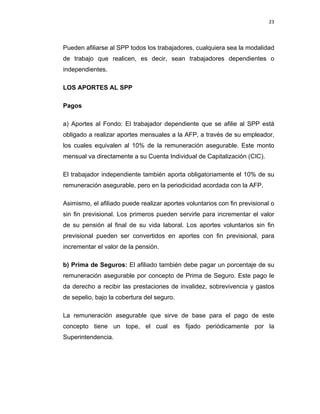 23 
 
 
 
     
Pueden afiliarse al SPP todos los trabajadores, cualquiera sea la modalidad
de trabajo que realicen, es decir, sean trabajadores dependientes o
independientes.
LOS APORTES AL SPP
Pagos
a) Aportes al Fondo: El trabajador dependiente que se afilie al SPP está
obligado a realizar aportes mensuales a la AFP, a través de su empleador,
los cuales equivalen al 10% de la remuneración asegurable. Este monto
mensual va directamente a su Cuenta Individual de Capitalización (CIC).
El trabajador independiente también aporta obligatoriamente el 10% de su
remuneración asegurable, pero en la periodicidad acordada con la AFP.
Asimismo, el afiliado puede realizar aportes voluntarios con fin previsional o
sin fin previsional. Los primeros pueden servirle para incrementar el valor
de su pensión al final de su vida laboral. Los aportes voluntarios sin fin
previsional pueden ser convertidos en aportes con fin previsional, para
incrementar el valor de la pensión.
b) Prima de Seguros: El afiliado también debe pagar un porcentaje de su
remuneración asegurable por concepto de Prima de Seguro. Este pago le
da derecho a recibir las prestaciones de invalidez, sobrevivencia y gastos
de sepelio, bajo la cobertura del seguro.
La remuneración asegurable que sirve de base para el pago de este
concepto tiene un tope, el cual es fijado periódicamente por la
Superintendencia.
 