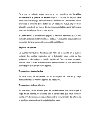 24 
 
 
 
     
Para que el afiliado tenga derecho a los beneficios de invalidez,
sobrevivencia y gastos de sepelio bajo la cobertura del seguro, debe
haber realizado el pago de cuatro meses, dentro de los últimos ocho meses
anteriores al siniestro. Si se tratara de un trabajador nuevo, el periodo de
afiliación no deberá ser mayor de dos meses contados a partir del mes de
vencimiento del pago de su primer aporte.
c) Comisiones: El afiliado debe pagar a la AFP que administra su CIC una
comisión, establecida libremente por cada AFP, la cual se calcula como un
porcentaje de la remuneración asegurable del Afiliado.
Registro de aportes
La Cuenta Individual de Capitalización (CIC) es la cuenta en la cual se
registran los aportes realizados por el trabajador, sean éstos de tipo
obligatorio o voluntarios con y sin fin previsional. Esta cuenta es personal y
permite saber cuál es el saldo de los aportes realizados y el rendimiento
obtenido por la inversión de los aportes.
Trabajadores dependientes
En este caso, el empleador es el encargado de retener y pagar
mensualmente a la AFP los aportes del trabajador.
Trabajadores independientes
En este caso, es el afiliado quien se responsabiliza directamente por el
pago de los aportes, de acuerdo con la periodicidad que haya acordado
con la AFP. En dicho acuerdo, establecerá la remuneración de referencia,
el monto de sus aportes y la periodicidad de pago.
 