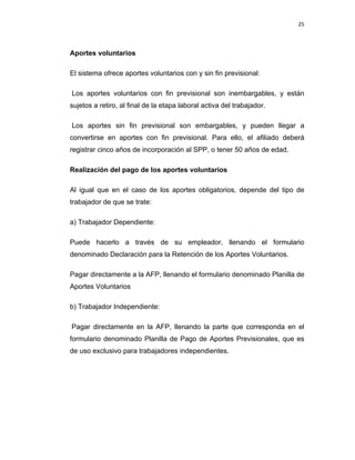 25 
 
 
 
     
Aportes voluntarios
El sistema ofrece aportes voluntarios con y sin fin previsional:
Los aportes voluntarios con fin previsional son inembargables, y están
sujetos a retiro, al final de la etapa laboral activa del trabajador.
Los aportes sin fin previsional son embargables, y pueden llegar a
convertirse en aportes con fin previsional. Para ello, el afiliado deberá
registrar cinco años de incorporación al SPP, o tener 50 años de edad.
Realización del pago de los aportes voluntarios
Al igual que en el caso de los aportes obligatorios, depende del tipo de
trabajador de que se trate:
a) Trabajador Dependiente:
Puede hacerlo a través de su empleador, llenando el formulario
denominado Declaración para la Retención de los Aportes Voluntarios.
Pagar directamente a la AFP, llenando el formulario denominado Planilla de
Aportes Voluntarios
b) Trabajador Independiente:
Pagar directamente en la AFP, llenando la parte que corresponda en el
formulario denominado Planilla de Pago de Aportes Previsionales, que es
de uso exclusivo para trabajadores independientes.
 