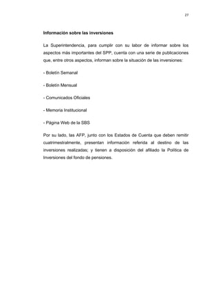27 
 
 
 
     
Información sobre las inversiones
La Superintendencia, para cumplir con su labor de informar sobre los
aspectos más importantes del SPP, cuenta con una serie de publicaciones
que, entre otros aspectos, informan sobre la situación de las inversiones:
- Boletín Semanal
- Boletín Mensual
- Comunicados Oficiales
- Memoria Institucional
- Página Web de la SBS
Por su lado, las AFP, junto con los Estados de Cuenta que deben remitir
cuatrimestralmente, presentan información referida al destino de las
inversiones realizadas; y tienen a disposición del afiliado la Política de
Inversiones del fondo de pensiones.
 