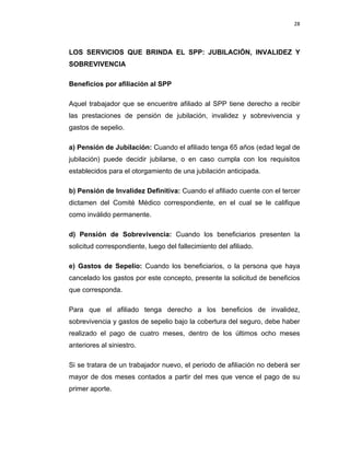 28 
 
 
 
     
LOS SERVICIOS QUE BRINDA EL SPP: JUBILACIÓN, INVALIDEZ Y
SOBREVIVENCIA
Beneficios por afiliación al SPP
Aquel trabajador que se encuentre afiliado al SPP tiene derecho a recibir
las prestaciones de pensión de jubilación, invalidez y sobrevivencia y
gastos de sepelio.
a) Pensión de Jubilación: Cuando el afiliado tenga 65 años (edad legal de
jubilación) puede decidir jubilarse, o en caso cumpla con los requisitos
establecidos para el otorgamiento de una jubilación anticipada.
b) Pensión de Invalidez Definitiva: Cuando el afiliado cuente con el tercer
dictamen del Comité Médico correspondiente, en el cual se le califique
como inválido permanente.
d) Pensión de Sobrevivencia: Cuando los beneficiarios presenten la
solicitud correspondiente, luego del fallecimiento del afiliado.
e) Gastos de Sepelio: Cuando los beneficiarios, o la persona que haya
cancelado los gastos por este concepto, presente la solicitud de beneficios
que corresponda.
Para que el afiliado tenga derecho a los beneficios de invalidez,
sobrevivencia y gastos de sepelio bajo la cobertura del seguro, debe haber
realizado el pago de cuatro meses, dentro de los últimos ocho meses
anteriores al siniestro.
Si se tratara de un trabajador nuevo, el periodo de afiliación no deberá ser
mayor de dos meses contados a partir del mes que vence el pago de su
primer aporte.
 