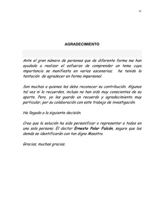 IV 
 
     
 
 
 
AGRADECIMIENTO
 
Ante el gran número de personas que de diferente forma me han
ayudado a realizar el esfuerzo de comprender un tema cuya
importancia se manifiesta en varios escenarios; he tenido la
tentación de agradecer en forma impersonal.
Son muchos a quienes les debo reconocer su contribución. Algunos
tal vez ni lo recuerden, incluso no han sido muy conscientes de su
aporte. Pero, yo les guardo un recuerdo y agradecimiento muy
particular, por su colaboración con este trabajo de investigación.
He llegado a la siguiente decisión.
Creo que la solución ha sido personificar o representar a todos en
una sola persona: El doctor Ernesto Polar Falcón, seguro que los
demás se identificarán con tan digno Maestro.
Gracias, muchas gracias.
 