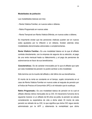 29 
 
 
 
     
Modalidades de jubilación
Las modalidades básicas son tres:
- Renta Vitalicia Familiar, en nuevos soles o dólares.
- Retiro Programado en nuevos soles
- Renta Temporal con Renta Vitalicia Diferida, en nuevos soles o dólares.
Es importante anotar que las pensiones vitalicias pueden ser en nuevos
soles ajustados por la inflación o en dólares. Existen además otras
modalidades denominadas adicionales o complementarias.
Renta Vitalicia Familiar.- Es una modalidad básica en la que él afiliado
contrata directamente, con la empresa de seguros de su elección, el pago
de una renta mensual hasta su fallecimiento; y el pago de pensiones de
sobrevivencia en favor de sus beneficiarios.
Características.- Es de carácter irrevocable por lo que el afiliado que opte
por esta modalidad de pensión no podrá cambiar a otra modalidad.
Sólo termina con la muerte del afiliado o del último de sus beneficiarios.
El monto de la renta es constante en el tiempo, sujeto únicamente en el
caso de Renta Vitalicia Familiar en nuevos soles al reajuste de pensión por
el Índice de Precios al Consumidor (IPC) o el indicador que lo sustituya.
Retiro Programado.- Es una modalidad básica de pensión en la cual el
afiliado efectúa retiros mensuales de su CIC. El mecanismo funciona de la
siguiente manera: si un afiliado de 65 años se jubila, la pensión se calcula
considerando su expectativa de vida a dicha edad. El monto de esta
pensión es retirado de su CIC, lo que significa que dicha CIC sigue siendo
administrada por la AFP y obteniendo la rentabilidad que dicha
 