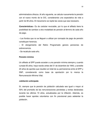 30 
 
 
 
     
administradora ofrezca. Al año siguiente, se calcula nuevamente la pensión
con el nuevo monto de la CIC, considerando una expectativa de vida a
partir de 66 años. El mecanismo se repite las veces que sea necesario.
Características.- Es de carácter revocable, por lo que el afiliado tiene la
posibilidad de cambiar a otra modalidad de pensión al término de cada año
de pago.
- Los fondos que no se lleguen a utilizar por concepto de pago de pensión
constituyen herencia.
- El otorgamiento del Retiro Programado genera pensiones de
sobrevivencia.
- Se recalcula cada año.
Pensión mínima
Un afiliado al SPP puede acceder a una pensión mínima siempre y cuando
cumpla 65 años, haya nacido antes del 31 de diciembre de 1945; y acredite
20 años de aportes que resulten en total de su permanencia entre el SPP y
SNP, considerando como base de aportación por lo menos la
Remuneración Mínima Vital.
Jubilación anticipada
Sí, siempre que la pensión de jubilación calculada sea igual o mayor al
50% del promedio de las remuneraciones percibidas y rentas declaradas
durante los últimos 10 años, actualizadas por la inflación. Además, es
posible hacer aportes voluntarios con fin previsional para adelantar la
jubilación.
 