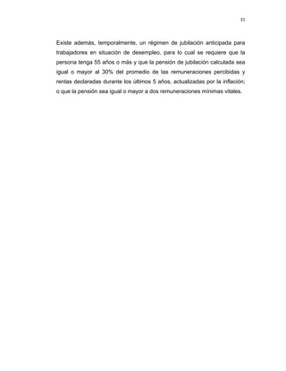 31 
 
 
 
     
Existe además, temporalmente, un régimen de jubilación anticipada para
trabajadores en situación de desempleo, para lo cual se requiere que la
persona tenga 55 años o más y que la pensión de jubilación calculada sea
igual o mayor al 30% del promedio de las remuneraciones percibidas y
rentas declaradas durante los últimos 5 años, actualizadas por la inflación;
o que la pensión sea igual o mayor a dos remuneraciones mínimas vitales.
 
 
 
 
 
 
 
 
 
 
 