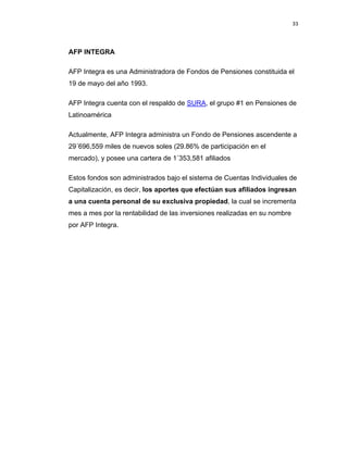 33 
 
 
 
     
AFP INTEGRA
AFP Integra es una Administradora de Fondos de Pensiones constituida el
19 de mayo del año 1993.
AFP Integra cuenta con el respaldo de SURA, el grupo #1 en Pensiones de
Latinoamérica
Actualmente, AFP Integra administra un Fondo de Pensiones ascendente a
29´696,559 miles de nuevos soles (29.86% de participación en el
mercado), y posee una cartera de 1´353,581 afiliados
Estos fondos son administrados bajo el sistema de Cuentas Individuales de
Capitalización, es decir, los aportes que efectúan sus afiliados ingresan
a una cuenta personal de su exclusiva propiedad, la cual se incrementa
mes a mes por la rentabilidad de las inversiones realizadas en su nombre
por AFP Integra.
 