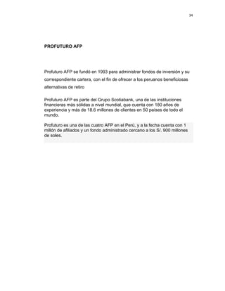 34 
 
 
 
     
PROFUTURO AFP
Profuturo AFP se fundó en 1993 para administrar fondos de inversión y su
correspondiente cartera, con el fin de ofrecer a los peruanos beneficiosas
alternativas de retiro
Profuturo AFP es parte del Grupo Scotiabank, una de las instituciones
financieras más sólidas a nivel mundial, que cuenta con 180 años de
experiencia y más de 18.6 millones de clientes en 50 países de todo el
mundo.
Profuturo es una de las cuatro AFP en el Perú, y a la fecha cuenta con 1
millón de afiliados y un fondo administrado cercano a los S/. 900 millones
de soles.
 