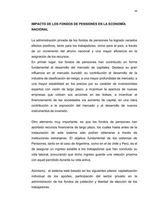 38 
 
 
 
     
IMPACTO DE LOS FONDOS DE PENSIONES EN LA ECONOMÍA
NACIONAL
La administración privada de los fondos de pensiones ha logrado variados
efectos positivos, tanto para los trabajadores, como para el país, a través
de un incremento del ahorro nacional y una mayor eficiencia en la
asignación de los recursos.
En primer lugar, los fondos de pensiones han contribuido en forma
fundamental al desarrollo del mercado de capitales. Destaca su gran
influencia en el mercado bursátil; su contribución al desarrollo de la
industria de clasificación de riesgo; a una mayor profundidad de mercado; a
una mayor estabilidad en los precios por su carácter de inversionistas
expertos con visión de largo plazo, a incentivar la apertura de nuevas
empresas que coticen sus acciones en las bolsas, a incentivar el
financiamiento de las sociedades vía aumento de capital, en una clara
contribución a la exposición del mercado y al desarrollo de nuevos
instrumentos de inversión.
Otro elemento muy importante, es que los fondos de pensiones han
aportado recursos financieros de largo plazo, los cuales hasta antes de la
instauración de este sistema sólo podían obtenerse a través de
instituciones extranjeras. El objetivo fundamental de los sistemas de
Pensiones, tanto en el caso de Argentina, como en el de chile y Perú, es el
de asegurar un ingreso estable a los trabajadores que han concluido su
vida laboral, procurando que dicho ingreso guarde una relación próxima
con aquel percibido durante su vida activa.
Asimismo, el sistema está basado en los siguientes pilares: capitalización
individual de los aportes, participación del sector privado en la
administración de los fondos de jubilación y libertad de elección de los
trabajadores.
 