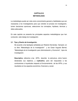 39 
 
 
 
     
CAPÍTULO III
METODOLOGÍA
La metodología puede ser vista como conocimiento general y habilidades que son
necesarias a los investigadores para que orienten el proceso de investigación,
tomen decisiones oportunas, seleccionen los conceptos, hipótesis, técnicas y
datos adecuados.
En este capítulo se presenta los principales aspectos metodológicos que han
conducido este trabajo de investigación:
3.1 Tipo y Diseño de Investigación.
De acuerdo a las tipologías señaladas por Roberto Hernández Sampieri, en
su libro “Metodología de la investigación” y de Cesar Augusto Bernal,
“Metodología de la Investigación para Administración y Economía”; tipos de
investigación:
Descriptiva, referente a las AFPs describe la estructura, cómo fueron
declarados sus objetivos, y explicativa, para dar respuestas a las
conclusiones e inquietudes respecto al funcionamiento de las AFPs; y sus
resultados en los aspectos económico, financiero y social.
 