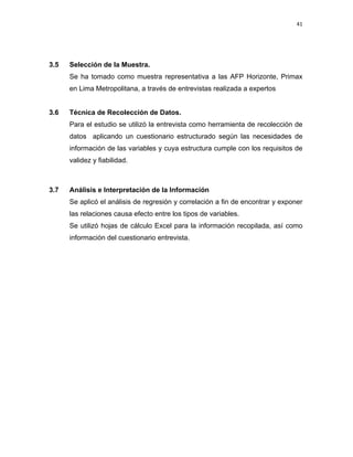41 
 
 
 
     
3.5 Selección de la Muestra.
Se ha tomado como muestra representativa a las AFP Horizonte, Primax
en Lima Metropolitana, a través de entrevistas realizada a expertos
3.6 Técnica de Recolección de Datos.
Para el estudio se utilizó la entrevista como herramienta de recolección de
datos aplicando un cuestionario estructurado según las necesidades de
información de las variables y cuya estructura cumple con los requisitos de
validez y fiabilidad.
3.7 Análisis e Interpretación de la Información
Se aplicó el análisis de regresión y correlación a fin de encontrar y exponer
las relaciones causa efecto entre los tipos de variables.
Se utilizó hojas de cálculo Excel para la información recopilada, así como
información del cuestionario entrevista.
 