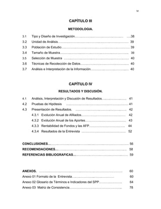 VI 
 
     
CAPÍTULO III
METODOLOGIA.
3.1 Tipo y Diseño de Investigación…….……….……….……….…….… ….38
3.2 Unidad de Análisis……….……….……….……….……….……………… 39
3.3 Población de Estudio….……….……….……….……….……….………… 39
3.4 Tamaño de Muestra……….……….……….……….……….……………. 39
3.5 Selección de Muestra …….……….……….……….……….……….…… 40
3.6 Técnicas de Recolección de Datos…….…….……….……….……….… 40
3.7 Análisis e Interpretación de la Información………….……….………..… 40
CAPÍTULO IV
RESULTADOS Y DISCUSIÓN.
4.1 Análisis, Interpretación y Discusión de Resultados….….……….…… 41
4.2 Pruebas de Hipótesis ….……….…….……….……….……….……… 41
4.3 Presentación de Resultados. ………….……….……….……….…… 42
4.3.1 Evolución Anual de Afiliados…………………………………… 42
4.3.2 Evolución Anual de los Aportes………………………………… 43
4.3.3 Rentabilidad de Fondos y las AFP……………………………. 44
4.3.4 Resultados de la Entrevista …………………………………… 52
CONCLUSIONES……….……….……….……….….……….…………………… 56
RECOMENDACIONES……….……….…………….……….……….……….… 58
REFERENCIAS BIBLIOGRAFICAS…………….……….……….………..…… 59
ANEXOS. ……….……….……….……….………….……………………… 60
Anexo 01 Formato de la Entrevista….….…………..…….………… 60
Anexo 02 Glosario de Términos e Indicadores del SPP…………………. 64
Anexo 03 Matriz de Consistencia………………………………………….. 78
 
