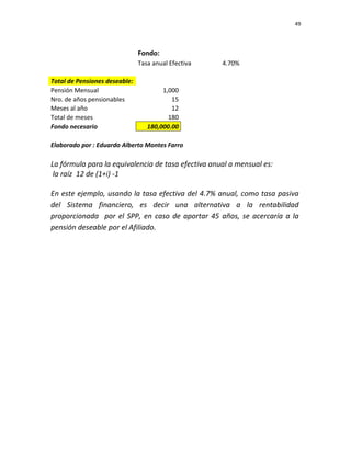 49 
 
 
 
     
Fondo: 
  Tasa anual Efectiva  4.70%       
             
Total de Pensiones deseable:             
Pensión Mensual  1,000          
Nro. de años pensionables   15          
Meses al año  12          
Total de meses  180          
Fondo necesario  180,000.00          
             
Elaborado por : Eduardo Alberto Montes Farro         
             
La fórmula para la equivalencia de tasa efectiva anual a mensual es:  
 la raíz  12 de (1+i) ‐1  
 
En este ejemplo, usando la tasa efectiva del 4.7% anual, como tasa pasiva 
del  Sistema  financiero,  es  decir  una  alternativa  a  la  rentabilidad 
proporcionada  por el SPP, en caso de aportar 45 años, se acercaría a la 
pensión deseable por el Afiliado.      
 