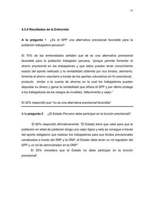 53 
 
 
 
     
4.3.4 Resultados de la Entrevista
A la pregunta  1 ¿Es el SPP una alternativa previsional favorable para la
población trabajadora peruana?
El 70% de los entrevistados señalan que si es una alternativa previsional
favorable para la población trabajador peruana, “porque permite fomentar el
ahorro previsional en los trabajadores y que estos puedan tener conocimiento
exacto del aporte realizado y la rentabilidad obtenida por sus fondos, asimismo,
fomenta el ahorro voluntario a través de los aportes voluntarios sin fin previsional ,
producto similar a la cuenta de ahorros en la cual los trabajadores pueden
depositar su dinero y ganar la rentabilidad que ofrece el SPP y por último protege
a los trabajadores de los riesgos de invalidez, fallecimiento y vejez.”
El 30% respondió que “no es una alternativa previsional favorable”
A la pregunta 2 ¿El Estado Peruano debe participar en la función previsional?
El 80% respondió afirmativamente: “El Estado tiene que velar para que la
población en edad de jubilación tenga una vejez digna y esto se consigue a través
del aporte obligatorio que realizan los trabajadores para sus fondos previsionales
canalizados a través del SNP y la ONP, el Estado debe tener un rol regulador del
SPP y un rol de administrador en la ONP”
El 20% considera que el Estado no debe participar en la función
previsional”.
 