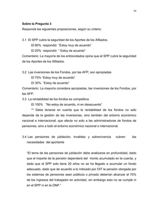54 
 
 
 
     
Sobre la Pregunta 3
Responda las siguientes proposiciones, según su criterio:
3.1 El SPP cubre la seguridad de los Aportes de los Afiliados.
El 80% respondió “Estoy muy de acuerdo”
El 20% respondió “ Estoy de acuerdo”
Comentario: La mayoría de los entrevistados opina que el SPP cubre la seguridad
de los Aportes de los Afiliados.
3.2 Las inversiones de los Fondos, por las AFP, son apropiadas
El 70% “Estoy muy de acuerdo”
El 30% “Estoy de acuerdo”
Comentario: La mayoría considera apropiadas, las inversiones de los Fondos, por
las AFP.
3.3 La rentabilidad de los fondos es competitiva
El 100% “No estoy de acuerdo, ni en desacuerdo”
** Debe tenerse en cuenta que la rentabilidad de los fondos no solo
depende de la gestión de las inversiones, sino también del entorno económico
nacional e internacional, que afecta no solo a las administradoras de fondos de
pensiones, sino a todo el entorno económico nacional o internacional.
3.4 Las pensiones de jubilación, invalidez y sobrevivencia cubren las
necesidades del aportante
“El tema de las pensiones de jubilación debe analizarse en profundidad, dado
que el importe de la pensión dependerá del monto acumulado en la cuenta, y
dado que el SPP solo tiene 20 años no se ha llegado a acumular un fondo
adecuado, dado que de acuerdo a lo indicado por OIT la pensión otorgada por
los sistemas de pensiones sean públicos o privado deberían alcanzar al 70%
de los ingresos del trabajador en actividad, sin embargo esto no se cumple ni
en el SPP ni en la ONP.”
 