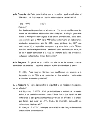 55 
 
 
 
     
A la Pregunta 4.- Están garantizados, por la normativa legal actual sobre el
SPP-AFP, los Fondos de las cuentas individuales de capitalización?
( SI ) 100% ( NO )
¿Por qué?
“Los fondos están garantizados a través de : i) la norma establece que los
fondos de las cuentas individuales son intangibles, ii) ningún gasto que
realice la AFP puede ser cargado a los fondos previsionales , todos estos
son asumidos por la AFP, iii) la AFP solo puede invertir en instrumentos
aprobados previamente por la SBS, caso contrario las AFP son
sancionadas iv) la regulación, transparencia y supervisión por la SBS es
realizada de manera permanente , existe una visita de inspección anual, vi)
las AFP deben comunicar a la SBS de manera diaria las inversiones
realizadas y el control de límites de inversión.”
A la Pregunta 5.- ¿Cuál es su opinión con relación en la manera como se
establecen las reservas técnicas de retiro, muerte e invalidez en el SPP?
El 100%: “Las reservas técnicas son establecidas de acuerdo a lo
dispuesto por la SBS y se sustentan en los estudios matemático
actuariales, aprobados por la SBS.”
A la Pregunta 6.- ¿Qué opina sobre la seguridad y los riesgos de los aportes
de los afiliados?
“6.1 Seguridad El 100% : “Está garantizada por el sistema de pensiones
debido a los distintos candados, como: Cartas Fianza que tienen las AFP
en favor de la SBS para garantizar los aportes de los afiliados, ii) el encaje
que tienen que dejar las AFP, límites de inversión, calificación de
instrumentos elegibles, etc.”
6.2 Riesgos: El 100% “Los riesgos están sujetos a los riesgos de mercado
tanto nacional o internacional”
 