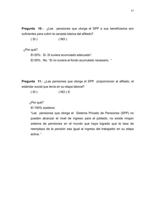 57 
 
 
 
     
Pregunta 10.- ¿Las pensiones que otorga el SPP a sus beneficiarios son
suficientes para cubrir la canasta básica del afiliado?
( SI ) ( NO )
¿Por qué?
El 50%: Si. Si tuviera acumulado adecuado”.
El 50%: No. “Si no tuviera el fondo acumulado necesario. “
Pregunta 11.- ¿Las pensiones que otorga el SPP proporcionan al afiliado, el
estándar social que tenía en su etapa laboral?
( SI ) ( NO ) X
¿Por qué?
El 100% sostiene:
“Las pensiones que otorga el Sistema Privado de Pensiones (SPP) no
pueden alcanzar el nivel de ingreso para el jubilado, no existe ningún
sistema de pensiones en el mundo que haya logrado que la tasa de
reemplazo de la pensión sea igual al ingreso del trabajador en su etapa
activa. “
 