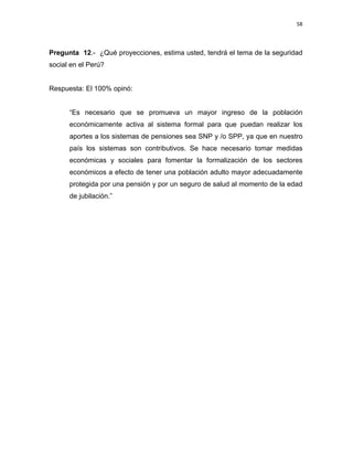 58 
 
 
 
     
Pregunta 12.- ¿Qué proyecciones, estima usted, tendrá el tema de la seguridad
social en el Perú?
Respuesta: El 100% opinó:
“Es necesario que se promueva un mayor ingreso de la población
económicamente activa al sistema formal para que puedan realizar los
aportes a los sistemas de pensiones sea SNP y /o SPP, ya que en nuestro
país los sistemas son contributivos. Se hace necesario tomar medidas
económicas y sociales para fomentar la formalización de los sectores
económicos a efecto de tener una población adulto mayor adecuadamente
protegida por una pensión y por un seguro de salud al momento de la edad
de jubilación.”
 
 
