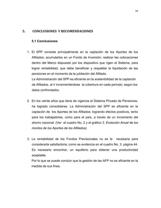 59 
 
 
 
     
   
5.   CONCLUSIONES  Y RECOMENDACIONES  
 
5.1 Conclusiones
1. El SPP consiste principalmente en la captación de los Aportes de los
Afiliados; acumularlos en un Fondo de Inversión; realizar las colocaciones
dentro del Marco dispuesto por los dispositivo que rigen el Sistema, para
lograr rentabilidad, que debe beneficiar y respaldar la liquidación de las
pensiones en el momento de la jubilación del Afiliado.
La Administración del SPP es eficiente en la sostenibilidad de la captación
de Afiliados, al ir incrementándose la cobertura en cada período, según los
datos confrontados.
2. En los veinte años que tiene de vigencia el Sistema Privado de Pensiones,
ha logrado consolidarse. La Administración del SPP es eficiente en la
captación de los Aportes de los Afiliados; logrando efectos positivos, tanto
para los trabajadores, como para el país, a través de un incremento del
ahorro nacional. (Ver el cuadro No. 2 y el gráfico 3: Evolución Anual de los
montos de los Aportes de los Afiliados).
3. La rentabilidad de los Fondos Previsionales no es la necesaria para
considerarla satisfactoria; como se evidencia en el cuadro No. 3, página 44.
Es necesario encontrar, un equilibrio para obtener una productividad
aceptable.
Por lo que se puede concluir que la gestión de las AFP no es eficiente en la
medida de sus fines.
 