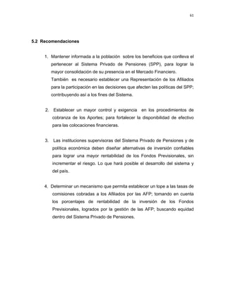 61 
 
 
 
     
5.2 Recomendaciones
1. Mantener informada a la población sobre los beneficios que conlleva el
pertenecer al Sistema Privado de Pensiones (SPP), para lograr la
mayor consolidación de su presencia en el Mercado Financiero.
También es necesario establecer una Representación de los Afiliados
para la participación en las decisiones que afecten las políticas del SPP;
contribuyendo así a los fines del Sistema.
2. Establecer un mayor control y exigencia en los procedimientos de
cobranza de los Aportes; para fortalecer la disponibilidad de efectivo
para las colocaciones financieras.
3. Las instituciones supervisoras del Sistema Privado de Pensiones y de
política económica deben diseñar alternativas de inversión confiables
para lograr una mayor rentabilidad de los Fondos Previsionales, sin
incrementar el riesgo. Lo que hará posible el desarrollo del sistema y
del país.
4. Determinar un mecanismo que permita establecer un tope a las tasas de
comisiones cobradas a los Afiliados por las AFP; tomando en cuenta
los porcentajes de rentabilidad de la inversión de los Fondos
Previsionales, logrados por la gestión de las AFP; buscando equidad
dentro del Sistema Privado de Pensiones.
 