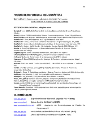 62 
 
 
 
     
FUENTE DE REFERENCIA BIBLIOGRÁFICAS
TEXTO ÚNICO ORDENADO DE LA LEY DEL SISTEMA PRIVADO DE
ADMINISTRACIÓN DE FONDOS DE PENSIONES
 
REFERENCIAS BIBLIOGRAFICAS y Páginas Web 
Campbell, Tom; (2002); Siete Teorías de la Sociedad; Ediciones Cátedra (Grupo Anaya) Sexta 
Edición. 
Bernal, N; Otros (2008) Una Mirada al Sistema Peruano de Pensiones.  Grupo Editorial Norma 
Bernal Torres, Cesar Augusto; Metodología de la Investigación para Administración y Economía 
Boloña Behr, Carlos; Antecedentes  de la Seguridad Social en el  Perú 
Boloña Behr, Carlos; Lecciones de Economía; Universidad San Ignacio de Loyola . SIL, 1999 
Boloña Behr, Carlos; ¿Dueño de tu Jubilación; Instituto de Economía de Libre Mercado,1995 
Boloña Behr, Carlos y Büchi, Hernán; Estrategias del Cambio; Agenda 2000 Editores, 1991 
Bonilla, A; Otros (2001) Pensiones en América Latina dos Décadas de Reforma.  Oficina 
Internacional del Trabajo  
Delgado Zegarra, Jaime; Los Fondos de Pensiones ¿Qué futuro nos espera? 
Ediciones Caballero Bustamante; (2011); Herramientas de Gestión Financiera 
Heilbroner L.,Robert;  Comprensión de la Macroeconomía; UTEHA México 
Holzmann, R; Otros (2008) Fortalecer los Sistemas  de Pensiones Latinoamericanos.  Mayol 
Ediciones  
Martínez, Juan Luis, Simón, Cristina y otros;(2003); La Acción Social de la Empresa; FT Prentice 
Hall 
Morón, Eduardo; Carranza, Eliana; (2004); Diez años del Sistema Privado de Pensiones; 
Universidad del Pacífico 
Ordoñez B., Otros.  El Capital Ausente Castas y Sistema Financiero  Volumen III  Club de Inversión 
Rodríguez Cairo, Vladimir; (1998); Diccionario Bursátil Económico y Financiero 
Rodríguez Cairo, Vladimir;(2012); Diccionario de Economía & Derecho 
Rawls, John, (2010) Teoría de la Justicia, Séptima reimpresión; Fondo de Cultura Económica 
Steiner, Bob (2002); Conceptos Esenciales del Mercado Financiero; Reuters 
Suárez, Andrés (2001)  Nueva Economía y Nueva Sociedad.  Los grandes desafíos del siglo xxi  
Financial Times Prentice Hall  
Torres Bardales, Coloníbol  (2002); Orientaciones Básicas de Metodología de la Investigación 
Científica; Libros y Publicaciones. 
ELECTRÓNICAS
www.sbs.gob.pe Superintendencia de Banca, Seguros y AFP (SBS)
www.bcrp.gob.pe/ Banco Central de Reserva (BCR)
www.asociacionafp.com.pe/ AAFP | Asociación de Administradoras de Fondos de
Pensiones AFP
www.inei.gob.pe/ Instituto Nacional de Estadística e Informática (INEI)
www.onp.gob.pe/ Oficina de Normalización Previsional (ONP) - Perú.
 