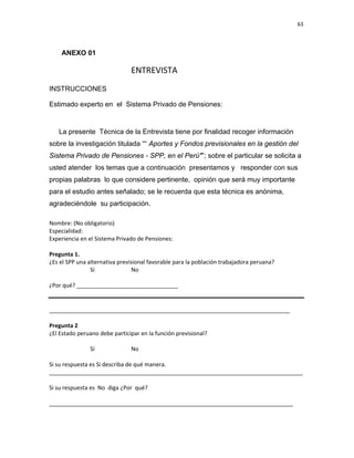 63 
 
 
 
     
ANEXO 01
        ENTREVISTA 
INSTRUCCIONES
Estimado experto en el Sistema Privado de Pensiones:
La presente Técnica de la Entrevista tiene por finalidad recoger información
sobre la investigación titulada ““ Aportes y Fondos previsionales en la gestión del
Sistema Privado de Pensiones - SPP, en el Perú"”; sobre el particular se solicita a
usted atender los temas que a continuación presentamos y responder con sus
propias palabras lo que considere pertinente, opinión que será muy importante
para el estudio antes señalado; se le recuerda que esta técnica es anónima,
agradeciéndole su participación.
 
Nombre: (No obligatorio) 
Especialidad:         
Experiencia en el Sistema Privado de Pensiones:   
 
Pregunta 1.   
¿Es el SPP una alternativa previsional favorable para la población trabajadora peruana? 
    Sí    No 
 
¿Por qué? ________________________________ 
 
 
____________________________________________________________________________ 
 
Pregunta 2 
¿El Estado peruano debe participar en la función previsional? 
  
    Sí    No 
 
Si su respuesta es Si describa de qué manera. 
________________________________________________________________________________ 
 
Si su respuesta es  No  diga ¿Por  qué? 
 
_____________________________________________________________________________ 
 
 