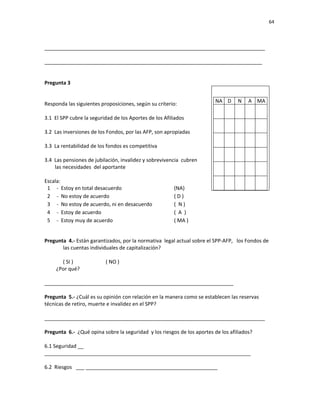 64 
 
 
 
     
_____________________________________________________________________________ 
 
____________________________________________________________________________ 
 
 
Pregunta 3             
   
 
Responda las siguientes proposiciones, según su criterio: 
 
3.1  El SPP cubre la seguridad de los Aportes de los Afiliados 
 
3.2  Las inversiones de los Fondos, por las AFP, son apropiadas 
 
3.3  La rentabilidad de los fondos es competitiva 
 
3.4  Las pensiones de jubilación, invalidez y sobrevivencia  cubren  
        las necesidades  del aportante 
 
Escala: 
1 ‐  Estoy en total desacuerdo      (NA) 
2 ‐  No estoy de acuerdo         ( D ) 
3 ‐  No estoy de acuerdo, ni en desacuerdo    (  N ) 
4 ‐  Estoy de acuerdo        (  A  ) 
5 ‐  Estoy muy de acuerdo        ( MA ) 
 
Pregunta  4.‐ Están garantizados, por la normativa  legal actual sobre el SPP‐AFP,   los Fondos de 
las cuentas individuales de capitalización? 
 
( SI )                         ( NO ) 
         ¿Por qué?     
 
__________________________________________________________________ 
 
Pregunta  5.‐ ¿Cuál es su opinión con relación en la manera como se establecen las reservas       
técnicas de retiro, muerte e invalidez en el SPP? 
 
_____________________________________________________________________________ 
 
Pregunta  6.‐  ¿Qué opina sobre la seguridad  y los riesgos de los aportes de los afiliados? 
 
6.1 Seguridad __ 
________________________________________________________________________ 
 
6.2  Riesgos   ___ ______________________________________________ 
NA D  N  A  MA
              
              
              
              
              
              
              
              
              
              
              
              
 
