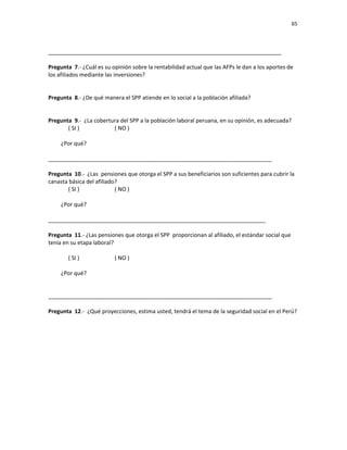65 
 
 
 
     
___________________________________________________________________________ 
 
Pregunta  7.‐ ¿Cuál es su opinión sobre la rentabilidad actual que las AFPs le dan a los aportes de 
los afiliados mediante las inversiones? 
 
 
Pregunta  8.‐ ¿De qué manera el SPP atiende en lo social a la población afiliada? 
 
 
Pregunta  9.‐  ¿La cobertura del SPP a la población laboral peruana, en su opinión, es adecuada?  
( SI )                         ( NO ) 
  
         ¿Por qué?     
 
________________________________________________________________________ 
 
Pregunta  10.‐  ¿Las  pensiones que otorga el SPP a sus beneficiarios son suficientes para cubrir la 
canasta básica del afiliado?  
( SI )                         ( NO ) 
  
         ¿Por qué?     
 
______________________________________________________________________ 
 
Pregunta  11.‐ ¿Las pensiones que otorga el SPP  proporcionan al afiliado, el estándar social que 
tenía en su etapa laboral? 
 
( SI )                         ( NO ) 
  
         ¿Por qué?     
 
 
________________________________________________________________________ 
 
Pregunta  12.‐  ¿Qué proyecciones, estima usted, tendrá el tema de la seguridad social en el Perú? 
 
 
 
