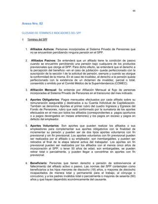 66 
 
 
 
     
Anexo Nro. 02
 
GLOSARIO DE TÉRMINOS E INDICADORES DEL SPP
I. Términos del SPP
1. Afiliados Activos: Personas incorporadas al Sistema Privado de Pensiones que
no se encuentran percibiendo ninguna pensión en el SPP.
2. Afiliados Pasivos: Se entenderá que un afiliado tiene la condición de pasivo
cuando se encuentre percibiendo una pensión bajo cualquiera de los productos
previsionales que otorga el SPP. Para dicho efecto, se entenderá que el derecho a
la percepción del beneficio –en el caso de jubilación- queda perfeccionado con la
suscripción de la sección I de la solicitud de pensión, siempre y cuando se otorgue
la conformidad de la misma. En el caso de invalidez, el derecho a la pensión queda
perfeccionado con la existencia de un dictamen de invalidez, parcial o total,
consentido o emitido por el Comité Médico de la Superintendencia (COMEC).
3. Afiliación Mensual: Se entiende por Afiliación Mensual al flujo de personas
incorporadas al Sistema Privado de Pensiones en el transcurso del mes indicado.
4. Aportes Obligatorios: Pagos mensuales efectuados por cada afiliado sobre su
remuneración asegurable y destinados a su Cuenta Individual de Capitalización.
También se denomina Aportes al primer rubro del cuadro Ingresos y Egresos del
Fondo de Pensiones, rubro que está conformado por la sumatoria de los aportes
efectuados en el mes por todos los afiliados (correspondientes a pagos oportunos
o a pagos devengados en meses anteriores) y los pagos en exceso y pagos en
defecto del empleador.
5. Aportes Voluntarios: Son aportes que pueden realizar los afiliados o sus
empleadores para complementar sus aportes obligatorios con la finalidad de
incrementar su pensión y pueden ser de dos tipos aportes voluntarios con fin
previsional y sin fin previsional. Los aportes voluntarios con fin previsional pueden
ser realizados por el afiliado o su empleador, son inembargables, y pueden ser
retirados al final de la etapa laboral activa del trabajador. Los aportes sin fin
previsional pueden ser realizados por los afiliados con al menos cinco años de
incorporación al SPP, o tener 50 años de edad, son embargables, se pueden
retirar total o parcialmente, y pueden llegar a convertirse en aportes con fin
previsional.
6. Beneficiario: Personas que tienen derecho a pensión de sobrevivencia al
fallecimiento del afiliado activo o pasivo. Las normas del SPP contemplan como
beneficiarios a los hijos menores de dieciocho (18) años, o mayores de dieciocho
incapacitados de manera total y permanente para el trabajo; al cónyuge o
concubino; y a los padres inválidos total o parcialmente o mayores de sesenta (60)
años y que hayan dependido económicamente del causante.
 
