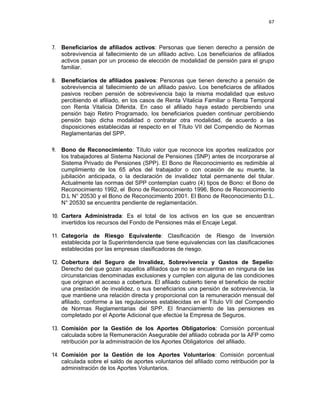 67 
 
 
 
     
7. Beneficiarios de afiliados activos: Personas que tienen derecho a pensión de
sobrevivencia al fallecimiento de un afiliado activo. Los beneficiarios de afiliados
activos pasan por un proceso de elección de modalidad de pensión para el grupo
familiar.
8. Beneficiarios de afiliados pasivos: Personas que tienen derecho a pensión de
sobrevivencia al fallecimiento de un afiliado pasivo. Los beneficiaros de afiliados
pasivos reciben pensión de sobrevivencia bajo la misma modalidad que estuvo
percibiendo el afiliado, en los casos de Renta Vitalicia Familiar o Renta Temporal
con Renta Vitalicia Diferida. En caso el afiliado haya estado percibiendo una
pensión bajo Retiro Programado, los beneficiarios pueden continuar percibiendo
pensión bajo dicha modalidad o contratar otra modalidad, de acuerdo a las
disposiciones establecidas al respecto en el Título VII del Compendio de Normas
Reglamentarias del SPP.
9. Bono de Reconocimiento: Título valor que reconoce los aportes realizados por
los trabajadores al Sistema Nacional de Pensiones (SNP) antes de incorporarse al
Sistema Privado de Pensiones (SPP). El Bono de Reconocimiento es redimible al
cumplimiento de los 65 años del trabajador o con ocasión de su muerte, la
jubilación anticipada, o la declaración de invalidez total permanente del titular.
Actualmente las normas del SPP contemplan cuatro (4) tipos de Bono: el Bono de
Reconocimiento 1992, el Bono de Reconocimiento 1996, Bono de Reconocimiento
D.L N° 20530 y el Bono de Reconocimiento 2001. El Bono de Reconocimiento D.L.
N° 20530 se encuentra pendiente de reglamentación.
10. Cartera Administrada: Es el total de los activos en los que se encuentran
invertidos los recursos del Fondo de Pensiones más el Encaje Legal.
11. Categoría de Riesgo Equivalente: Clasificación de Riesgo de Inversión
establecida por la Superintendencia que tiene equivalencias con las clasificaciones
establecidas por las empresas clasificadoras de riesgo.
12. Cobertura del Seguro de Invalidez, Sobrevivencia y Gastos de Sepelio:
Derecho del que gozan aquellos afiliados que no se encuentran en ninguna de las
circunstancias denominadas exclusiones y cumplen con alguna de las condiciones
que originan el acceso a cobertura. El afiliado cubierto tiene el beneficio de recibir
una prestación de invalidez, o sus beneficiarios una pensión de sobrevivencia, la
que mantiene una relación directa y proporcional con la remuneración mensual del
afiliado, conforme a las regulaciones establecidas en el Título VII del Compendio
de Normas Reglamentarias del SPP. El financiamiento de las pensiones es
completado por el Aporte Adicional que efectúe la Empresa de Seguros.
13. Comisión por la Gestión de los Aportes Obligatorios: Comisión porcentual
calculada sobre la Remuneración Asegurable del afiliado cobrada por la AFP como
retribución por la administración de los Aportes Obligatorios del afiliado.
14. Comisión por la Gestión de los Aportes Voluntarios: Comisión porcentual
calculada sobre el saldo de aportes voluntarios del afiliado como retribución por la
administración de los Aportes Voluntarios.
 